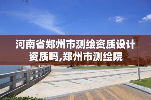 河南省郑州市测绘资质设计资质吗,郑州市测绘院