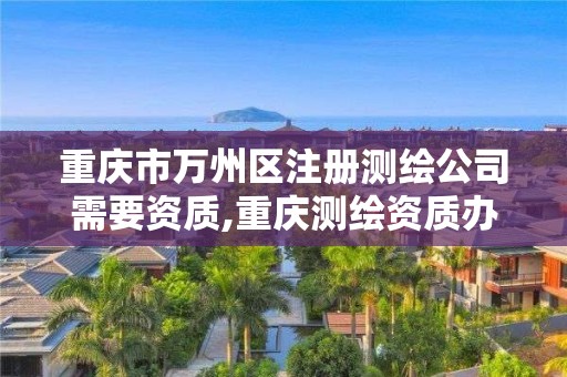 重庆市万州区注册测绘公司需要资质,重庆测绘资质办理