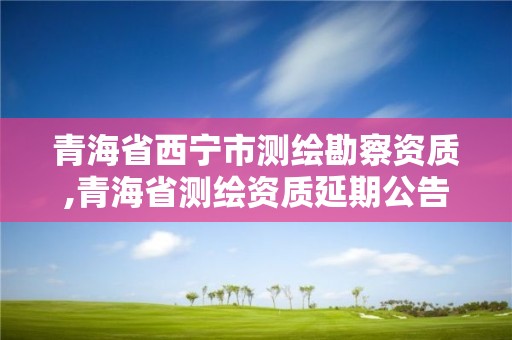 青海省西宁市测绘勘察资质,青海省测绘资质延期公告