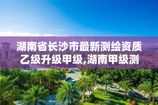 湖南省长沙市最新测绘资质乙级升级甲级,湖南甲级测绘资质单位名录