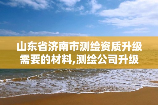 山东省济南市测绘资质升级需要的材料,测绘公司升级资质。