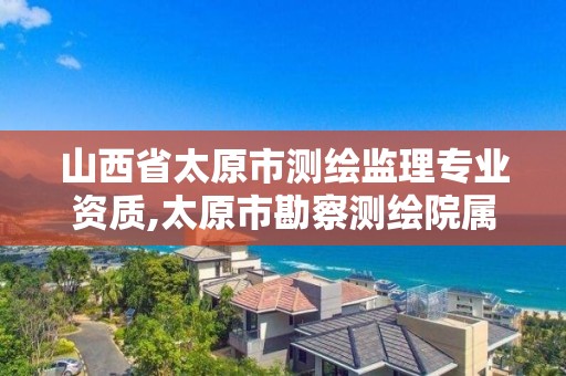 山西省太原市测绘监理专业资质,太原市勘察测绘院属于哪里管