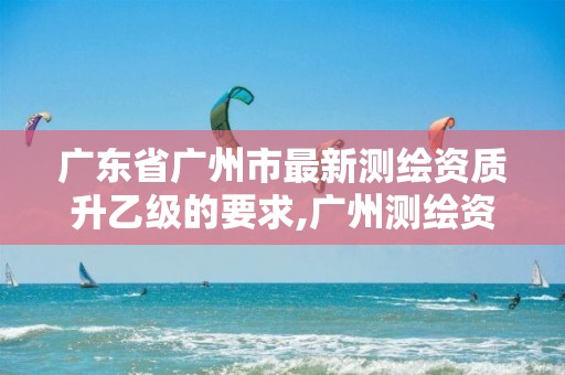 广东省广州市最新测绘资质升乙级的要求,广州测绘资质代办。