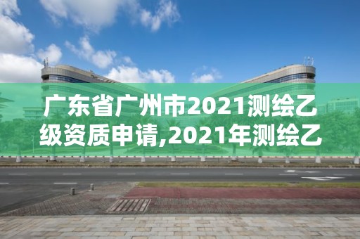 广东省广州市2021测绘乙级资质申请,2021年测绘乙级资质申报条件