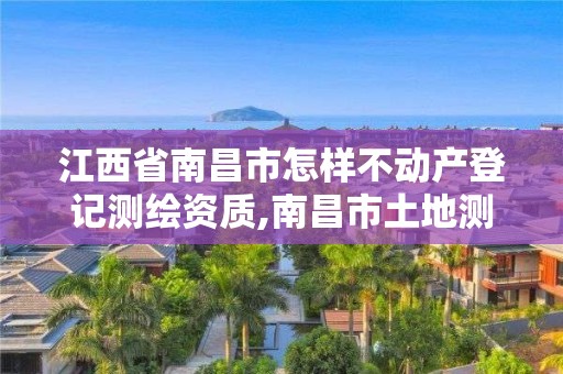 江西省南昌市怎样不动产登记测绘资质,南昌市土地测绘工程公司。