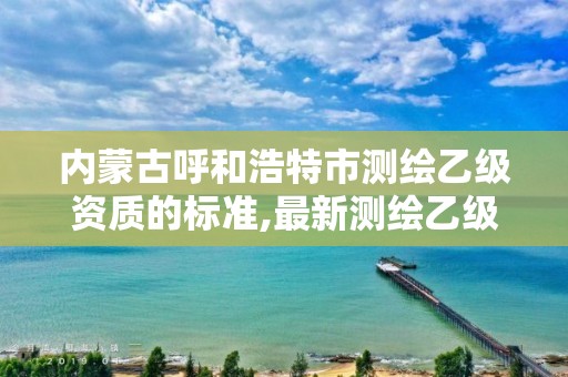 内蒙古呼和浩特市测绘乙级资质的标准,最新测绘乙级资质申报条件