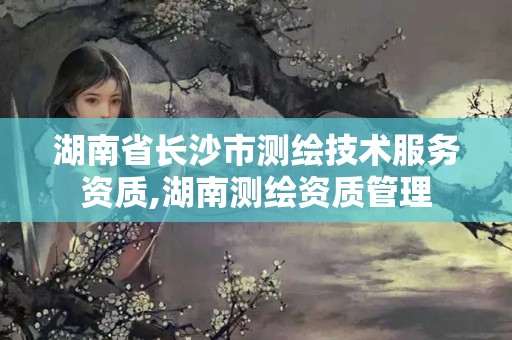 湖南省长沙市测绘技术服务资质,湖南测绘资质管理