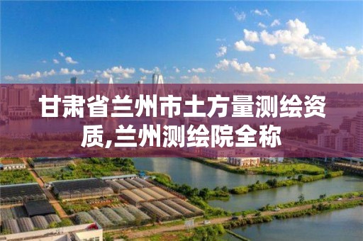 甘肃省兰州市土方量测绘资质,兰州测绘院全称