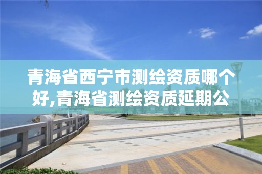 青海省西宁市测绘资质哪个好,青海省测绘资质延期公告