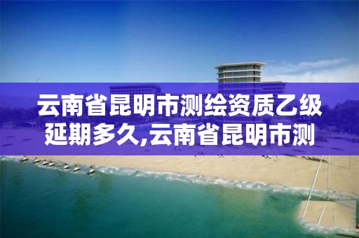 云南省昆明市测绘资质乙级延期多久,云南省昆明市测绘资质乙级延期多久可以办理