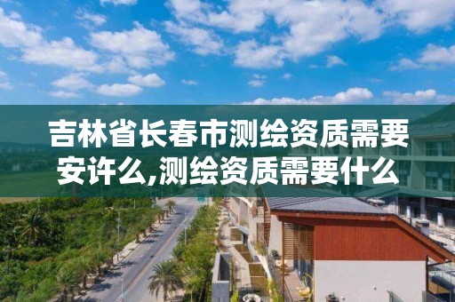 吉林省长春市测绘资质需要安许么,测绘资质需要什么人员。