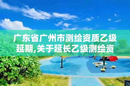 广东省广州市测绘资质乙级延期,关于延长乙级测绘资质证书有效期的公告