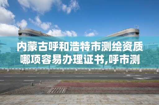 内蒙古呼和浩特市测绘资质哪项容易办理证书,呼市测绘单位