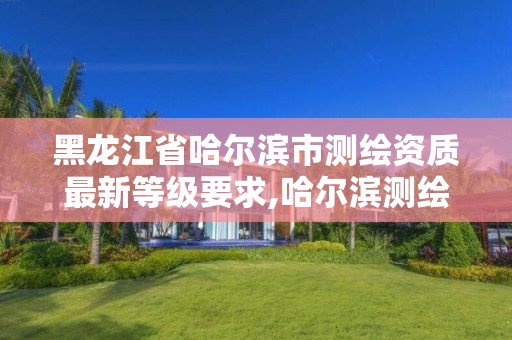 黑龙江省哈尔滨市测绘资质最新等级要求,哈尔滨测绘公司有哪些