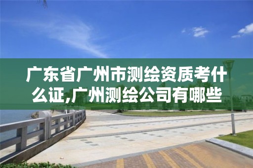 广东省广州市测绘资质考什么证,广州测绘公司有哪些