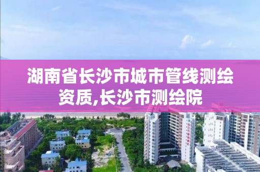 湖南省长沙市城市管线测绘资质,长沙市测绘院