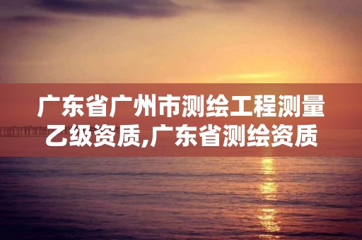 广东省广州市测绘工程测量乙级资质,广东省测绘资质办理流程