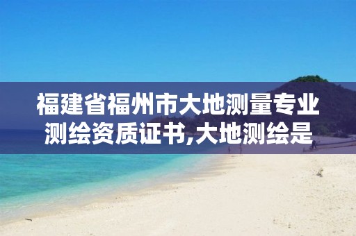 福建省福州市大地测量专业测绘资质证书,大地测绘是干什么的