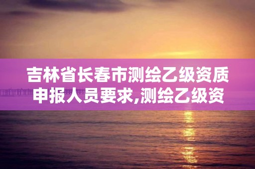 吉林省长春市测绘乙级资质申报人员要求,测绘乙级资质业务范围。