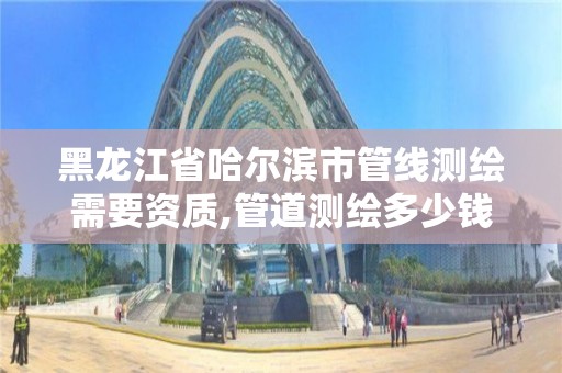 黑龙江省哈尔滨市管线测绘需要资质,管道测绘多少钱一米