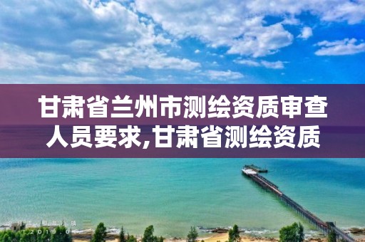 甘肃省兰州市测绘资质审查人员要求,甘肃省测绘资质管理平台。