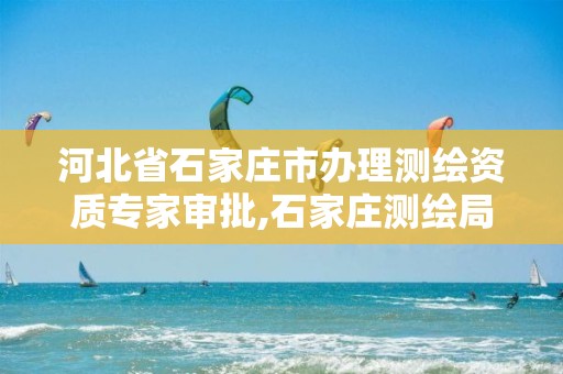 河北省石家庄市办理测绘资质专家审批,石家庄测绘局属于哪个区