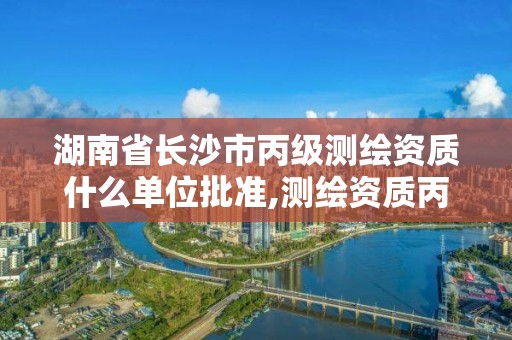 湖南省长沙市丙级测绘资质什么单位批准,测绘资质丙级什么意思。