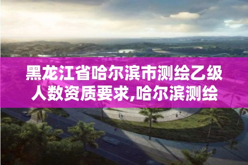 黑龙江省哈尔滨市测绘乙级人数资质要求,哈尔滨测绘局工资怎么样