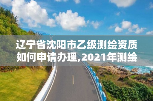 辽宁省沈阳市乙级测绘资质如何申请办理,2021年测绘乙级资质办公申报条件。