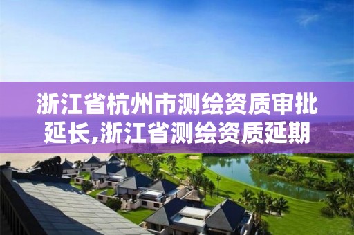 浙江省杭州市测绘资质审批延长,浙江省测绘资质延期