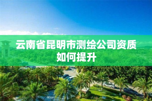 云南省昆明市测绘公司资质如何提升