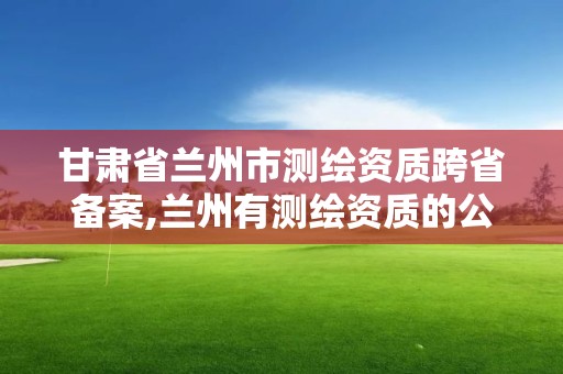 甘肃省兰州市测绘资质跨省备案,兰州有测绘资质的公司有