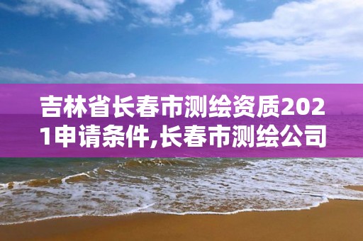 吉林省长春市测绘资质2021申请条件,长春市测绘公司招聘