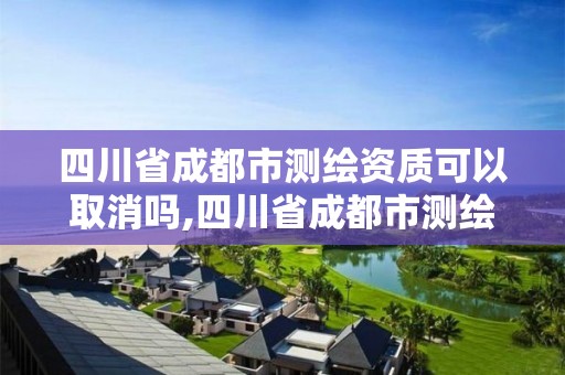 四川省成都市测绘资质可以取消吗,四川省成都市测绘资质可以取消吗现在