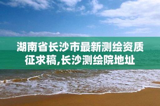 湖南省长沙市最新测绘资质征求稿,长沙测绘院地址