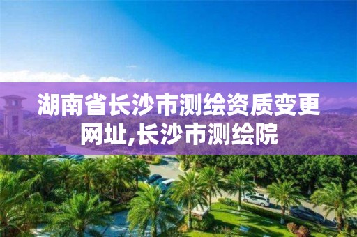 湖南省长沙市测绘资质变更网址,长沙市测绘院