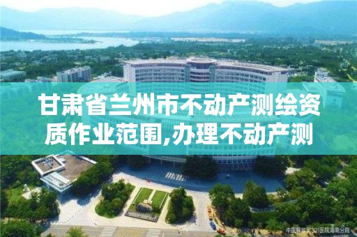 甘肃省兰州市不动产测绘资质作业范围,办理不动产测绘资质需要什么条件。