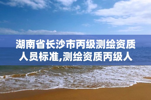 湖南省长沙市丙级测绘资质人员标准,测绘资质丙级人员要求