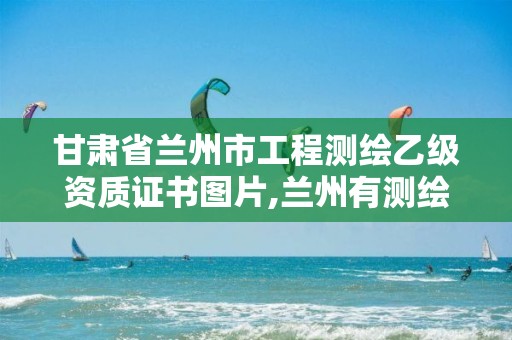 甘肃省兰州市工程测绘乙级资质证书图片,兰州有测绘资质的公司有