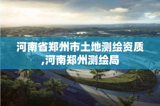 河南省郑州市土地测绘资质,河南郑州测绘局