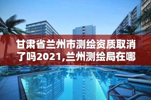 甘肃省兰州市测绘资质取消了吗2021,兰州测绘局在哪儿