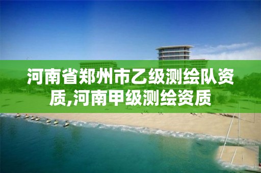 河南省郑州市乙级测绘队资质,河南甲级测绘资质