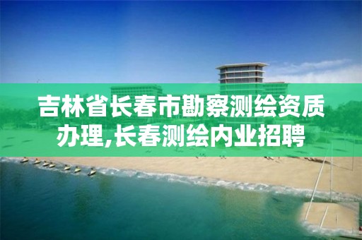 吉林省长春市勘察测绘资质办理,长春测绘内业招聘