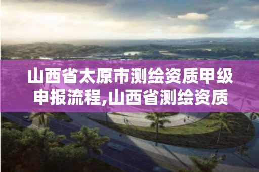 山西省太原市测绘资质甲级申报流程,山西省测绘资质延期公告