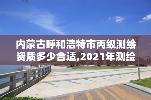 内蒙古呼和浩特市丙级测绘资质多少合适,2021年测绘资质丙级申报条件