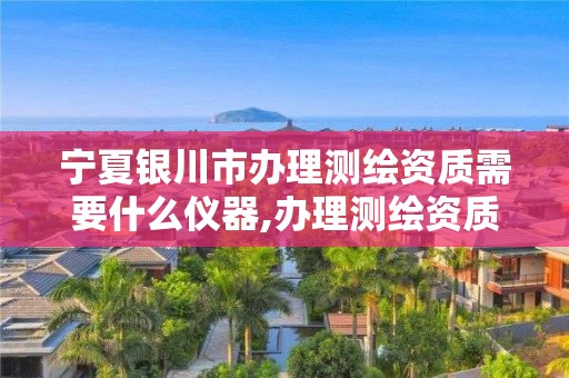 宁夏银川市办理测绘资质需要什么仪器,办理测绘资质要求。