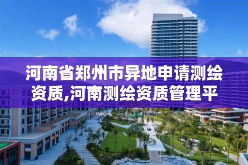 河南省郑州市异地申请测绘资质,河南测绘资质管理平台