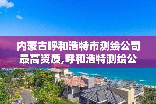 内蒙古呼和浩特市测绘公司最高资质,呼和浩特测绘公司排名