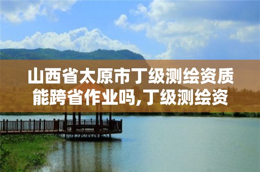 山西省太原市丁级测绘资质能跨省作业吗,丁级测绘资质有效期为什么那么短。