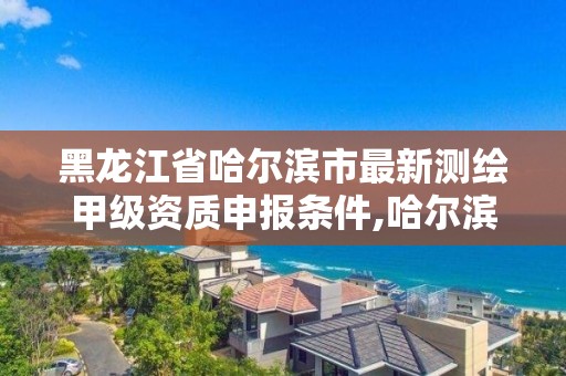 黑龙江省哈尔滨市最新测绘甲级资质申报条件,哈尔滨测绘局属于什么单位。